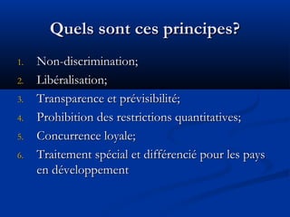 Quels sont ces principes?
1.
2.
3.
4.
5.
6.

Non-discrimination;
Libéralisation;
Transparence et prévisibilité;
Prohibition des restrictions quantitatives;
Concurrence loyale;
Traitement spécial et différencié pour les pays
en développement

 