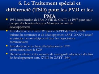 6. Le Traitement spécial et
différencié (TSD) pour les PVD et les
PMA
 1954, introduction de l’Art. XVIII du GATT de 1947 pour tenir





compte des besoins des pays Membres en voie de
développement;
Introduction de la Partie IV dans le GATT de 1947 et 1994
traitant du commerce et de développement (ART. XXXVI relatif
au principe de non réciprocité dans les négociations
commerciales)
Introduction de la clause d’habilitation en 1979
institutionnalisant le SGP
Décision relative à des mesures de sauvegarde adoptées à des fins
de développement (Art. XVIII du GATT 1994)

 