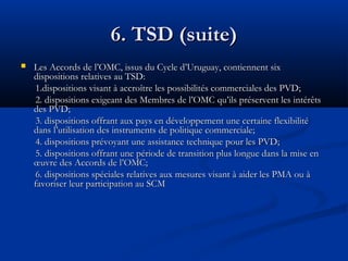 6. TSD (suite)


Les Accords de l’OMC, issus du Cycle d’Uruguay, contiennent six
dispositions relatives au TSD:
1.dispositions visant à accroître les possibilités commerciales des PVD;
2. dispositions exigeant des Membres de l’OMC qu’ils préservent les intérêts
des PVD;
3. dispositions offrant aux pays en développement une certaine flexibilité
dans l’utilisation des instruments de politique commerciale;
4. dispositions prévoyant une assistance technique pour les PVD;
5. dispositions offrant une période de transition plus longue dans la mise en
œuvre des Accords de l’OMC;
6. dispositions spéciales relatives aux mesures visant à aider les PMA ou à
favoriser leur participation au SCM

 