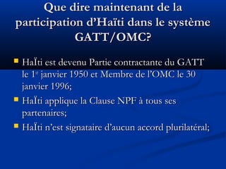 Que dire maintenant de la
participation d’Haïti dans le système
GATT/OMC?






HaÏti est devenu Partie contractante du GATT
le 1er janvier 1950 et Membre de l’OMC le 30
janvier 1996;
HaÏti applique la Clause NPF à tous ses
partenaires;
HaÏti n’est signataire d’aucun accord plurilatéral;

 