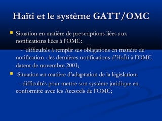Haïti et le système GATT/OMC




Situation en matière de prescriptions liées aux
notifications liées à l’OMC:
- difficultés à remplir ses obligations en matière de
notification : les dernières notifications d’HaÏti à l’OMC
datent de novembre 2001;
Situation en matière d’adaptation de la législation:
- difficultés pour mettre son système juridique en
conformité avec les Accords de l’OMC;

 