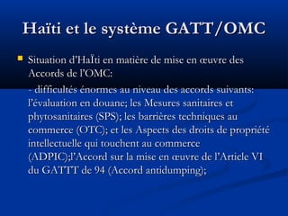 Haïti et le système GATT/OMC


Situation d’HaÏti en matière de mise en œuvre des
Accords de l’OMC:
- difficultés énormes au niveau des accords suivants:
l’évaluation en douane; les Mesures sanitaires et
phytosanitaires (SPS); les barrières techniques au
commerce (OTC); et les Aspects des droits de propriété
intellectuelle qui touchent au commerce
(ADPIC);l’Accord sur la mise en œuvre de l’Article VI
du GATTT de 94 (Accord antidumping);

 