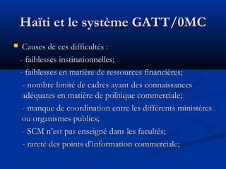 Haïti et le système GATT/0MC


Causes de ces difficultés :
- faiblesses institutionnelles;
- faiblesses en matière de ressources financières;
- nombre limité de cadres ayant des connaissances
adéquates en matière de politique commerciale;
- manque de coordination entre les différents ministères
ou organismes publics;
- SCM n’est pas enseigné dans les facultés;
- rareté des points d’information commerciale;

 