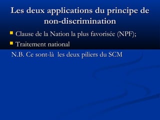 Les deux applications du principe de
non-discrimination
Clause de la Nation la plus favorisée (NPF);
 Traitement national
N.B. Ce sont-là les deux piliers du SCM


 