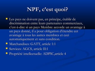 NPF, c’est quoi?






Les pays ne doivent pas, en principe, établir de
discrimination entre leurs partenaires commerciaux,
c’est-à-dire si un pays Membre accorde un avantage à
un pays donné, il a pour obligation d’étendre cet
avantage à tous les autres membres et ceci
automatiquement et sans condition.
Marchandises: GATT, article 1:1
Services: AGCS, article II:1
Propriété intellectuelle: ADPIC,article 4

 