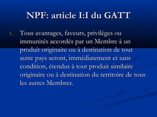 NPF: article I:I du GATT
1.

Tous avantages, faveurs, privilèges ou
immunités accordés par un Membre à un
produit originaire ou à destination de tout
autre pays seront, immédiatement et sans
condition, étendus à tout produit similaire
originaire ou à destination du territoire de tous
les autres Membres.

 