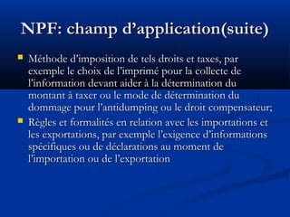 NPF: champ d’application(suite)




Méthode d’imposition de tels droits et taxes, par
exemple le choix de l’imprimé pour la collecte de
l’information devant aider à la détermination du
montant à taxer ou le mode de détermination du
dommage pour l’antidumping ou le droit compensateur;
Règles et formalités en relation avec les importations et
les exportations, par exemple l’exigence d’informations
spécifiques ou de déclarations au moment de
l’importation ou de l’exportation

 