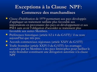 Exceptions à la Clause NPF:
Commerce des marchandises






Clause d’habilitation de 1979 permettant aux pays développés
d’appliquer un traitement tarifaire plus favorable aux
importations en provenance des pays en développement et aux
PMA sans avoir l’obligation d’accorder ce traitement plus
favorable aux autres Membres.
Préférences historiques (article I:2 à 4 du GATT)/ il ne reste
aujourd’hui que très peu.
Accords commerciaux régionaux (article XXIV du GATT)
Trafic frontalier (article XXIV:3 du GATT): les avantages
accordés par les Membres à des pays limitrophes pour faciliter le
trafic frontalier constituent une dérogation autorisée à la clause
NPF

 