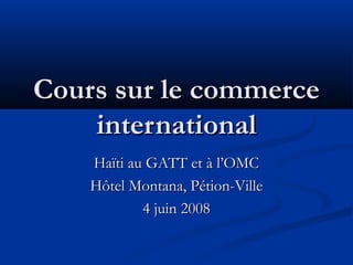 Cours sur le commerce
international
Haïti au GATT et à l’OMC
Hôtel Montana, Pétion-Ville
4 juin 2008

 