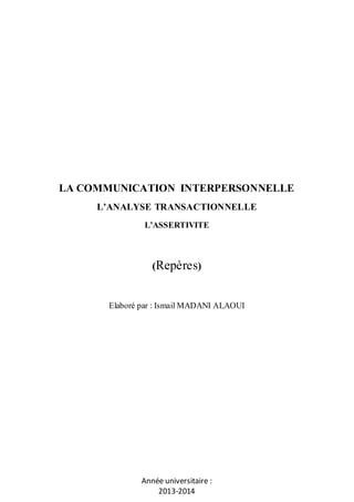 LA COMMUNICATION INTERPERSONNELLE
L’ANALYSE TRANSACTIONNELLE
L’ASSERTIVITE

(Repères)

Elaboré par : Ismail MADANI ALAOUI

Année universitaire :
2013-2014

 