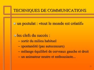 TECHNIQUES DE COMMUNICATIONS


 un postulat : «tout le monde est créatif»

 les clefs du succès :
 – sortir du milieu habituel
 – spontanéité (pas autocensure)
 – mélange équilibré de cerveaux gauche et droit
 – un animateur neutre et enthousiaste...

                                                   21
 
