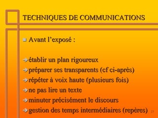 TECHNIQUES DE COMMUNICATIONS


 Avant l’exposé :

 établir un plan rigoureux
 préparer ses transparents (cf ci-après)
 répéter à voix haute (plusieurs fois)
 ne pas lire un texte
 minuter précisément le discours
 gestion des temps intermédiaires (repères)   27
 