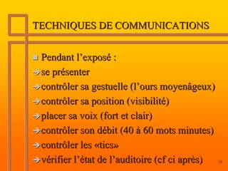 TECHNIQUES DE COMMUNICATIONS


 Pendant l’exposé :
 se présenter
 contrôler sa gestuelle (l’ours moyenâgeux)
 contrôler sa position (visibilité)
 placer sa voix (fort et clair)
 contrôler son débit (40 à 60 mots minutes)
 contrôler les «tics»
 vérifier l’état de l’auditoire (cf ci après) 30
 