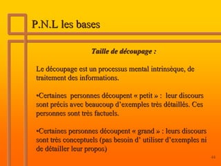 P.N.L les bases

                   Taille de découpage :

Le découpage est un processus mental intrinsèque, de
traitement des informations.

•Certaines personnes découpent « petit » : leur discours
sont précis avec beaucoup d’exemples très détaillés. Ces
personnes sont très factuels.

•Certaines personnes découpent « grand » : leurs discours
sont très conceptuels (pas besoin d’ utiliser d’exemples ni
de détailler leur propos)
                                                              44
 