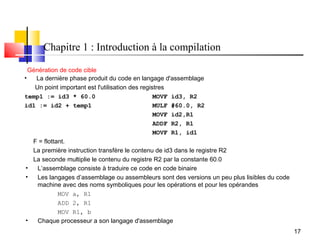 Chapitre 1 : Introduction à la compilation

  Génération de code cible
•   La dernière phase produit du code en langage d'assemblage
    Un point important est l'utilisation des registres
temp1 := id3 * 60.0                               MOVF id3, R2
id1 := id2 + temp1                                MULF #60.0, R2
                                                  MOVF id2,R1
                                                  ADDF R2, R1
                                                  MOVF R1, id1
   F = flottant.
   La première instruction transfère le contenu de id3 dans le registre R2
   La seconde multiplie le contenu du registre R2 par la constante 60.0
 •   L’assemblage consiste à traduire ce code en code binaire
 •   Les langages d’assemblage ou assembleurs sont des versions un peu plus lisibles du code
     machine avec des noms symboliques pour les opérations et pour les opérandes
             MOV a, R1
             ADD 2, R1
             MOV R1, b
 •   Chaque processeur a son langage d'assemblage
                                                                                               17
 