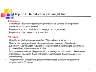 Chapitre 1 : Introduction à la compilation

    Définitions :
    Compilation : Étude des techniques permettant de traduire un programme
     source en un programme objet
    Programme source : écrit dans un langage de programmation
    Programme objet : dépend de la machine

    Pré-requis :
    Algorithmes et structures de données (Piles, arbres, graphes,… ),
    Théorie des langages (Notion de grammaires et langages, Classification
     (Chomsky), Les langages réguliers et les automates, Les langages algébriques
     (contexte libre) et les automates à pile)
    Structure des machines (Représentation et codage de l’information , Techniques
     d’adressage, Exécution d’une instruction, Les langages d’assemblage et les
     assembleurs)
     Programmation procédurale, programmation objet, quelques langages de
     programmation (C, Java)


                                                                                      2
 