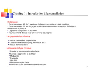 Chapitre 1 : Introduction à la compilation

Historique :
 Dans les années 40, il n’y avait que de la programmation en code machine
 Dans les années 50, les langages assembleur ralentissaient l’exécution. Difficiles à
utiliser dans la pratique
 Le premier compilateur FORTRAN
 Heureusement, depuis on a fait beaucoup de progrès

Langages de bas niveaux :
  Difficile d’écrire des programmes
  Code souvent verbeux (long, fastidieux, etc.)
  Risque d’erreurs élevé
Langages de haut niveaux :
   Rendre la programmation plus facile
   Faciles à apprendre et a utiliser
   Modularité
   Portabilité
   Lisibilité
   Maintenance plus facile
   Nombreux outils de développement associés
                                                                                         3
 