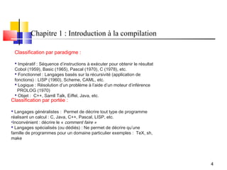 Chapitre 1 : Introduction à la compilation

 Classification par paradigme :

  Impératif : Séquence d’instructions à exécuter pour obtenir le résultat
 Cobol (1959), Basic (1965), Pascal (1970), C (1978), etc.
  Fonctionnel : Langages basés sur la récursivité (application de
 fonctions) : LISP (1960), Scheme, CAML, etc.
  Logique : Résolution d’un problème à l’aide d’un moteur d’inférence
   PROLOG (1970)
  Objet : C++, Samll Talk, Eiffel, Java, etc.
Classification par portée :

 Langages généralistes : Permet de décrire tout type de programme
réalisant un calcul : C, Java, C++, Pascal, LISP, etc.
•Inconvénient : décrire le « comment faire »
 Langages spécialisés (ou dédiés) : Ne permet de décrire qu’une
famille de programmes pour un domaine particulier exemples : TeX, sh,
make




                                                                             4
 