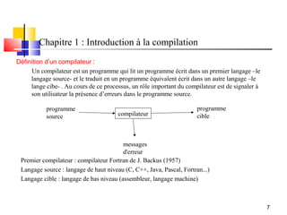 Chapitre 1 : Introduction à la compilation
Définition d’un compilateur :
     Un compilateur est un programme qui lit un programme écrit dans un premier langage –le
     langage source- et le traduit en un programme équivalent écrit dans un autre langage –le
     lange cibe- . Au cours de ce processus, un rôle important du compilateur est de signaler à
     son utilisateur la présence d’erreurs dans le programme source.

           programme                                                  programme
           source                      compilateur                    cible



                                         messages
                                         d'erreur
 Premier compilateur : compilateur Fortran de J. Backus (1957)
 Langage source : langage de haut niveau (C, C++, Java, Pascal, Fortran...)
 Langage cible : langage de bas niveau (assembleur, langage machine)



                                                                                                  7
 