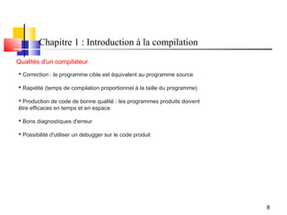 Chapitre 1 : Introduction à la compilation
Qualités d'un compilateur
 Correction : le programme cible est équivalent au programme source

 Rapidité (temps de compilation proportionnel à la taille du programme)

 Production de code de bonne qualité : les programmes produits doivent
être efficaces en temps et en espace

 Bons diagnostiques d'erreur

 Possibilité d'utiliser un debugger sur le code produit




                                                                           8
 