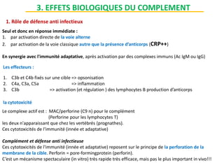1. Rôle de défense anti infectieux
Seul et donc en réponse immédiate :
1. par activation directe de la voie alterne
2. par activation de la voie classique autre que la présence d’anticorps (CRP++)
En synergie avec l'immunité adaptative, après activation par des complexes immuns (Ac IgM ou IgG)
Les effecteurs :
1. C3b et C4b fixés sur une cible => opsonisation
2. C4a, C3a, C5a => inflammation
3. C3b => activation (et régulation ) des lymphocytes B production d’anticorps
la cytotoxicité
Le complexe actif est : MAC/perforine (C9 n) pour le complément
(Perforine pour les lymphocytes T)
les deux n'apparaissant que chez les vertébrés (prognathes).
Ces cytotoxicités de l'immunité (innée et adaptative)
Complément et défense anti infectieuse
Ces cytotoxicités de l'immunité (innée et adaptative) reposent sur le principe de la perforation de la
membrane de la cible. Perforin = pore-formingprotein (perforin).
C’est un mécanisme spectaculaire (in vitro) très rapide très efficace, mais pas le plus important in vivo!!!
3. EFFETS BIOLOGIQUES DU COMPLEMENT
 