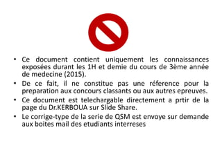 • Ce document contient uniquement les connaissances
exposées durant les 1H et demie du cours de 3ème année
de medecine (2015).
• De ce fait, il ne constitue pas une réference pour la
preparation aux concours classants ou aux autres epreuves.
• Ce document est telechargable directement a prtir de la
page du Dr.KERBOUA sur Slide Share.
• Le corrige-type de la serie de QSM est envoye sur demande
aux boites mail des etudiants interreses
 