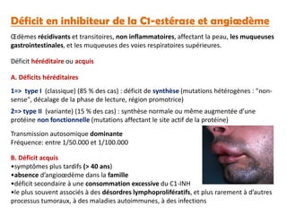 Déficit en inhibiteur de la C1-estérase et angiœdème
Œdèmes récidivants et transitoires, non inflammatoires, affectant la peau, les muqueuses
gastrointestinales, et les muqueuses des voies respiratoires supérieures.
Déficit héréditaire ou acquis
1=> type I (classique) (85 % des cas) : déficit de synthèse (mutations hétérogènes : "non-
sense", décalage de la phase de lecture, région promotrice)
2=> type II (variante) (15 % des cas) : synthèse normale ou même augmentée d’une
protéine non fonctionnelle (mutations affectant le site actif de la protéine)
Transmission autosomique dominante
Fréquence: entre 1/50.000 et 1/100.000
B. Déficit acquis
•symptômes plus tardifs (> 40 ans)
•absence d’angioœdème dans la famille
•déficit secondaire à une consommation excessive du C1-INH
•le plus souvent associés à des désordres lymphoprolifératifs, et plus rarement à d’autres
processus tumoraux, à des maladies autoimmunes, à des infections
A. Déficits héréditaires
 