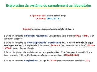 Exploration du système du complément au laboratoire
En premier lieu: Tests de screening :
LA TRIADE CH50, C3, C4
Ensuite: Les autres tests en fonction de la clinique :
1. Dans un contexte d'infections récurrentes: Dosage de la Voie alterne (AP50) et MBL si un
déficit est suspecté
2. Dans un contexte de micro-angio-pathie Thrombotique (MAT= insuffisance rénale aigue
avec hypertension ): Dosage de la Voie alterne, Facteur H (concentration et activité), Facteur
I, CD46!! avant plasmathérapie
3. En cas de glomerulo-nephrite membrano-proliferative (GNMP) de type II associée à une
lipodystrophie (! C3 ↓↓): Dosage des Facteurs néphritiques (C3Nef/C4Nef)
4. Dans un contexte d'angiœdème: Dosage du C1-INH (concentration et activité) et C1q
 