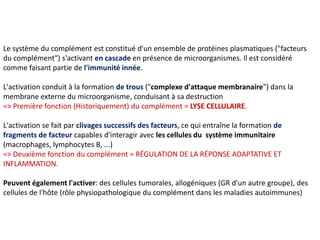 Le système du complément est constitué d'un ensemble de protéines plasmatiques ("facteurs
du complément") s'activant en cascade en présence de microorganismes. Il est considéré
comme faisant partie de l'immunité innée.
L'activation conduit à la formation de trous ("complexe d'attaque membranaire") dans la
membrane externe du microorganisme, conduisant à sa destruction
=> Première fonction (Historiquement) du complément = LYSE CELLULAIRE.
L'activation se fait par clivages successifs des facteurs, ce qui entraîne la formation de
fragments de facteur capables d'interagir avec les cellules du système immunitaire
(macrophages, lymphocytes B, ...)
=> Deuxième fonction du complément = RÉGULATION DE LA RÉPONSE ADAPTATIVE ET
INFLAMMATION.
Peuvent également l'activer: des cellules tumorales, allogéniques (GR d'un autre groupe), des
cellules de l'hôte (rôle physiopathologique du complément dans les maladies autoimmunes)
 