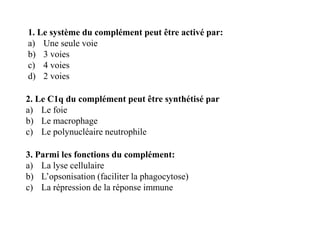 1. Le système du complément peut être activé par:
a) Une seule voie
b) 3 voies
c) 4 voies
d) 2 voies
2. Le C1q du complément peut être synthétisé par
a) Le foie
b) Le macrophage
c) Le polynucléaire neutrophile
2. Le C1q du complément peut être synthétisé par
a) Le foie
b) Le macrophage
c) Le polynucléaire neutrophile
3. Parmi les fonctions du complément:
a) La lyse cellulaire
b) L’opsonisation (faciliter la phagocytose)
c) La répression de la réponse immune
 