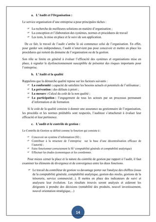 14
a. L’Audit et l’Organisation :
Le service organisation d’une entreprise a pour principales tâches :
 La recherche de meilleures solutions en matière d’organisation ;
 La conception et l’élaboration des systèmes, normes et procédures de travail
 Les tests, la mise en place et le suivi de son application.
De ce fait, le travail de l’audit s’arrête là où commence celui de l’organisation. En effet,
pour garder son indépendance, l’audit n’intervient pas pour concevoir et mettre en place les
procédures qui restent du domaine de l’organisation ou de la gestion.
Son rôle se limite en général à évaluer l’efficacité des systèmes et organisations mise en
place, à signaler le dysfonctionnement susceptible de présenter des risques importants pour
l’entreprise.
b. L’Audit et la qualité
Rappelons que la démarche qualité repose sur les facteurs suivants :
 La conformité : capacité de satisfaire les besoins actuels et potentiels de l’utilisateur ;
 La prévention : des défauts à priori ;
 La mesure : Calcul du coût de la non qualité ;
 La participation : l’engagement de tous les acteurs par un processus permanant
d’information et de formation
Si le coût de la qualité consiste à donner une assurance au gestionnaire de l’organisation,
les procédés et les normes préétablis sont respectés, l’auditeur s’attacherait à évaluer leur
efficacité et leur pertinence.
c. L’audit et le contrôle de gestion :
Le Contrôle de Gestion se définit comme la fonction qui consiste à :
 Concevoir un système d’information (SI) ;
 Contribuer à la structure de l’entreprise sur la base d’une décentralisation efficace de
l’autorité ;
 Faire fonctionner correctement le SI ‘comptabilité générale et comptabilité analytique)
 Effectuer les études économiques et les coordonner.
Pour mieux cerner la place et la nature du contrôle de gestion par rapport à l’audit, il faut
examiner les éléments de divergence et de convergence entre les deux fonctions.
 Le travail du contrôleur de gestion va davantage porter sur l'analyse des chiffres (issus
de la comptabilité générale, comptabilité analytique, gestion des stocks, gestions de la
trésorerie, service commercial...). Il mettra en place des indicateurs de suivi et
analysera leur évolution. Les résultats trouvés seront analysés et aideront les
dirigeants à prendre des décisions (rentabilité des produits, nouvel investissement,
nouvel orientation stratégique,...)
 