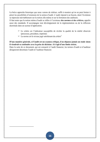16
La brève approche historique que nous venons de réaliser, suffit à montrer qu’on ne peut limiter à
priori les possibilités d’extension de la notion d’audit. L’audit répond à un besoin, dont l’évolution
se répercute inévitablement sur la notion elle-même et sur la formation des auditeurs.
Il faut noter que la notion même d’audit se réfère à l’existence des normes et des critères, appelés
aussi des standards. Il accompagne tout développement de la règlementation ou de la réflexion
doctrinale dans un secteur d’application.
 Le critère est l’indicateur susceptible de révéler la qualité de la réalité observée
(processus, procédure, imprimé)
 La norme est le niveau jugé satisfaisant du critère2
D’une manière générale, si l’audit est un examen critique, il ne dépasse jamais un stade sinon
il viendrait se confondre avec la prise de décision : il s’agit d’une limite stricte.
Dans la suite de ce document, qui est consacré à l’audit financier, les termes d’audit et d’auditeur
désigneront désormais l’audit et l’auditeur financier.
 