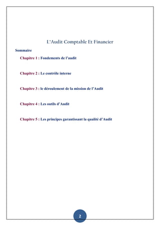 2
L’Audit Comptable Et Financier
Sommaire
Chapitre 1 : Fondements de l’audit
Chapitre 2 : Le contrôle interne
Chapitre 3 : le déroulement de la mission de l’Audit
Chapitre 4 : Les outils d’Audit
Chapitre 5 : Les principes garantissant la qualité d’Audit
 