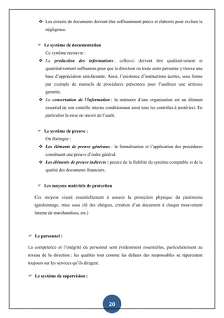 20
 Les circuits de documents doivent être suffisamment précis et élaborés pour exclure la
négligence.
 Le système de documentation
Ce système recouvre :
 La production des informations : celles-ci doivent être qualitativement et
quantitativement suffisantes pour que la direction ou toute autre personne y trouve une
base d’appréciation satisfaisante. Ainsi, l’existence d’instructions écrites, sous forme
par exemple de manuels de procédures présentera pour l’auditeur une sérieuse
garantie.
 La conservation de l’information : la mémoire d’une organisation est un élément
essentiel de son contrôle interne conditionnant ainsi tous les contrôles à postériori. En
particulier la mise en œuvre de l’audit.
 Le système de preuve :
On distingue :
 Les éléments de preuve généraux : la formalisation et l’application des procédures
constituent une preuve d’ordre général.
 Les éléments de preuve indirects : preuve de la fiabilité du système comptable et de la
qualité des documents financiers.
 Les moyens matériels de protection
Ces moyens visent essentiellement à assurer la protection physique du patrimoine
(gardiennage, mise sous clé des chèques, création d’un document à chaque mouvement
interne de marchandises, etc.)
 Le personnel :
La compétence et l’intégrité du personnel sont évidemment essentielles, particulièrement au
niveau de la direction : les qualités tout comme les défauts des responsables se répercutent
toujours sur les services qu’ils dirigent.
 Le système de supervision :
 