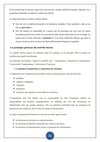 21
Il est essentiel que les travaux supervisés reçoivent une marque matérielle (tampon, signature, etc.)
qui permet d’identifier la nature et l’auteur du contrôle.
La supervision peut se réaliser de deux façons :
 Soit elle est la condition nécessaire à la réalisation complète d’une opération ; dans ce cas
elle est préventive ;
 Soit elle permet au responsable de s’assurer que les personnes qui sont sous ses ordres
accomplissent bien leur travail et ne laissent de côtés aucune tâche dont ils ont la charge. La
supervision est alors effectuée à postériori et n’est donc réellement efficace que dans la
mesure où elle est mise en œuvre de façon suffisamment fréquente et régulière.
Les principes généraux du contrôle interne
Le contrôle interne repose sur certaines règles de conduite ou de préceptes dont le respect lui
confèrera une qualité satisfaisante.
Les principes sur lesquels s’appuie le contrôle sont : l’organisation, l’intégration, la permanence,
l’universalité, l’indépendance, l’information, l’harmonie.
 Le principe d’organisation et séparation des fonctions
L’organisation de l’entreprise doit posséder certaines caractéristiques, elle doit être ainsi :
 préalable;
 adaptée et adaptable ;
 vérifiable;
 formalisée;
 comporter une séparation convenable des fonctions.
L’organisation doit être établie sous la responsabilité du chef d’entreprise (définir les
responsabilités des hommes (organigramme), La diffusion par écrit des instructions est
indispensable dans une grande entreprise. Elle est également préférable dans les entreprises de
dimensions plus modestes, afin d’éviter les erreurs d’interprétation.
La règle de séparation des fonctions évitera qu’un même agent cumule :
 les fonctions de décisions (ou opérationnelles) ;
 les fonctions de détention matérielle des valeurs et des biens ;
 les fonctions d’enregistrement (saisie et traitement de l’information) ;
 