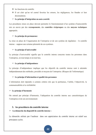 22
 les fonctions de contrôle.
 Il est clair qu’un tel cumul favorise les erreurs, les négligences, les fraudes et leur
dissimulation.
 Le principe d’intégration ou auto-contrôle
Les procédures mises en place doivent permettre le fonctionnement d’un système d’autocontrôle
mis en œuvre par des recoupements, des contrôles réciproques ou des moyens techniques
appropriés.
 Le principe de permanence
La mise en place de l’organisation de l’entreprise et de son système de régulation – le contrôle
interne – suppose une certaine pérennité de ces systèmes.
 Le principe d’universalité
Le principe d’universalité signifie que le contrôle interne concerne toutes les personnes dans
l’entreprise, en tout temps et en tout lieu.
 Le principe d’indépendance
Le principe d’indépendance implique que les objectifs du contrôle interne sont à atteindre
indépendamment des méthodes, procédés et moyens de l’entreprise. (Risques de l’informatique)
 Le principe d’information et qualité des personnes
L’information doit répondre à certains critères tels que la pertinence, l’utilité, l’objectivité, la
communicabilité et la vérifiabilité.
 Le principe d’harmonie
On entend par principe d’harmonie, l’adéquation du contrôle interne aux caractéristiques de
l’entreprise et de son environnement.
3. les procédures du contrôle interne
 La démarche du dispositif de contrôle interne :
La démarche utilisée par l’auditeur dans son appréciation du contrôle interne est relatif aux
principaux cycles.
 