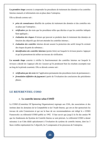 23
La première étape consiste à comprendre les procédures de traitement des données et les contrôles
Internes manuels et informatisés mis en place dans l’entreprise.
Elle se déroule comme suit :
 prise de connaissance détaillée du système de traitement des données et des contrôles mis
en place par l’entreprise ;
 vérification par des tests que les procédures telles que décrites et que les contrôles indiqués
Sont appliqués ;
 évaluation des risques d’erreurs qui peuvent se produire dans le traitement des données en
fonction des objectifs que doivent atteindre les contrôles internes ;
 évaluation des contrôles internes devant assurer la protection des actifs lorsqu’ils existent
des risques de perte de substance ;
 identification des contrôles internes (points forts) sur lesquels le réviseur pourra s’appuyer
et qui lui permettront de militer ses travaux de vérification.
La seconde étape consiste à vérifier le fonctionnement des contrôles internes sur lesquels le
réviseur a décidé de s’appuyer afin de s’assurer qu’ils produisent bien les résultats escomptés tout
au long de la période examinée. Elle se déroule comme suit :
 vérification par des tests de l’application permanente des procédures (tests de permanence) ;
 formulation définitive du jugement à partir de l’évaluation des conclusions des précédentes
phases.
LE REFERENTIEL COSO
A. Le contrôle interne selon COSO
Le COSO (Committee Of Sponsoring Organizations) regroupe aux USA, des associations et des
instituts dans les domaines de la Comptabilité et de l’Audit Interne, qui ont en fait sponsorisés les
travaux de cette Commission et qui sur la base de ses recommandations ont rédigé le « COSO
Framework» ou référentiel COSO publié en 1992. Il faut savoir que jusqu’à la fin des années 90
que les fondements du Système de Contrôle Interne se sont précisés. Le référentiel COSO a donné
naissance à un Cube dédié spécialement à l’évaluation du système de contrôle interne, dont les 3
faces visibles représentent les 3 objectifs, les 5 composants et les processus de l’entreprise.
 