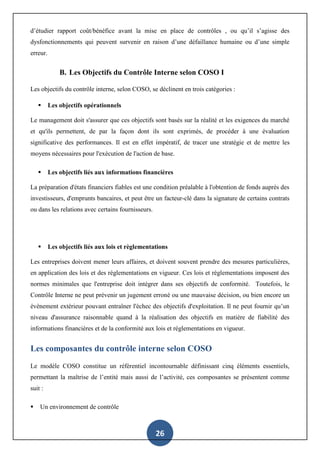 26
d’étudier rapport coût/bénéfice avant la mise en place de contrôles , ou qu’il s’agisse des
dysfonctionnements qui peuvent survenir en raison d’une défaillance humaine ou d’une simple
erreur.
B. Les Objectifs du Contrôle Interne selon COSO I
Les objectifs du contrôle interne, selon COSO, se déclinent en trois catégories :
 Les objectifs opérationnels
Le management doit s'assurer que ces objectifs sont basés sur la réalité et les exigences du marché
et qu'ils permettent, de par la façon dont ils sont exprimés, de procéder à une évaluation
significative des performances. Il est en effet impératif, de tracer une stratégie et de mettre les
moyens nécessaires pour l'exécution de l'action de base.
 Les objectifs liés aux informations financières
La préparation d'états financiers fiables est une condition préalable à l'obtention de fonds auprès des
investisseurs, d'emprunts bancaires, et peut être un facteur-clé dans la signature de certains contrats
ou dans les relations avec certains fournisseurs.
 Les objectifs liés aux lois et règlementations
Les entreprises doivent mener leurs affaires, et doivent souvent prendre des mesures particulières,
en application des lois et des règlementations en vigueur. Ces lois et règlementations imposent des
normes minimales que l'entreprise doit intégrer dans ses objectifs de conformité. Toutefois, le
Contrôle Interne ne peut prévenir un jugement erroné ou une mauvaise décision, ou bien encore un
évènement extérieur pouvant entraîner l'échec des objectifs d'exploitation. Il ne peut fournir qu’un
niveau d'assurance raisonnable quand à la réalisation des objectifs en matière de fiabilité des
informations financières et de la conformité aux lois et réglementations en vigueur.
Les composantes du contrôle interne selon COSO
Le modèle COSO constitue un référentiel incontournable définissant cinq éléments essentiels,
permettant la maîtrise de l’entité mais aussi de l’activité, ces composantes se présentent comme
suit :
 Un environnement de contrôle
 