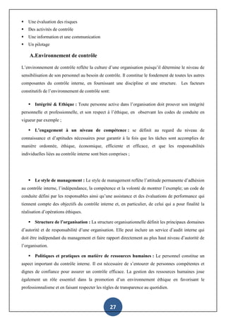 27
 Une évaluation des risques
 Des activités de contrôle
 Une information et une communication
 Un pilotage
A.Environnement de contrôle
L’environnement de contrôle reflète la culture d’une organisation puisqu’il détermine le niveau de
sensibilisation de son personnel au besoin de contrôle. Il constitue le fondement de toutes les autres
composantes du contrôle interne, en fournissant une discipline et une structure. Les facteurs
constitutifs de l’environnement de contrôle sont:
 Intégrité & Ethique : Toute personne active dans l’organisation doit prouver son intégrité
personnelle et professionnelle, et son respect à l’éthique, en observant les codes de conduite en
vigueur par exemple ;
 L’engagement à un niveau de compétence : se définit au regard du niveau de
connaissance et d’aptitudes nécessaires pour garantir à la fois que les tâches sont accomplies de
manière ordonnée, éthique, économique, efficiente et efficace, et que les responsabilités
individuelles liées au contrôle interne sont bien comprises ;
 Le style de management : Le style de management reflète l’attitude permanente d’adhésion
au contrôle interne, l’indépendance, la compétence et la volonté de montrer l’exemple; un code de
conduite défini par les responsables ainsi qu’une assistance et des évaluations de performance qui
tiennent compte des objectifs du contrôle interne et, en particulier, de celui qui a pour finalité la
réalisation d’opérations éthiques.
 Structure de l’organisation : La structure organisationnelle définit les principaux domaines
d’autorité et de responsabilité d’une organisation. Elle peut inclure un service d’audit interne qui
doit être indépendant du management et faire rapport directement au plus haut niveau d’autorité de
l’organisation.
 Politiques et pratiques en matière de ressources humaines : Le personnel constitue un
aspect important du contrôle interne. Il est nécessaire de s’entourer de personnes compétentes et
dignes de confiance pour assurer un contrôle efficace. La gestion des ressources humaines joue
également un rôle essentiel dans la promotion d’un environnement éthique en favorisant le
professionnalisme et en faisant respecter les règles de transparence au quotidien.
 