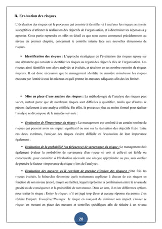 28
B. Evaluation des risques
L’évaluation des risques est le processus qui consiste à identifier et à analyser les risques pertinents
susceptibles d’affecter la réalisation des objectifs de l’organisation, et à déterminer les réponses à y
apporter. Cette partie reprendra en effet en détail ce que nous avons commencé précédemment au
niveau du premier chapitre, concernant le contrôle interne face aux nouvelles dimensions de
risques.
 Identification des risques : L’approche stratégique de l’évaluation des risques repose sur
une démarche qui consiste à identifier les risques au regard des objectifs clés de l’organisation. Les
risques ainsi identifiés sont alors analysés et évalués, et résultent en un nombre restreint de risques
majeurs. Il est donc nécessaire que le management identifie de manière minutieuse les risques
encouru par l'entité à tous les niveaux et qu'il prenne les mesures adéquates afin des les limiter.
 Mise en place d’une analyse des risques : La méthodologie de l’analyse des risques peut
varier, surtout parce que de nombreux risques sont difficiles à quantifier, tandis que d’autres se
prêtent facilement à une analyse chiffrée. En effet, le processus plus au moins formel pour réaliser
l’analyse se décompose de la manière suivante :
 Evaluation de l'importance du risque : Le management est conforté à un certain nombre de
risques qui peuvent avoir un impact significatif ou non sur la réalisation des objectifs fixés. Entre
ces deux extrêmes, l'analyse des risques s'avère difficile et l'évaluation de leur importance
également ;
 Evaluation de la probabilité (ou fréquence) de survenance du risque :Le management doit
également évaluer la probabilité de survenance d'un risque et voir si celle-ci est faible ou
conséquente, pour connaître si l'évaluation nécessite une analyse approfondie ou pas, sans oublier
de prendre le facteur «importance du risque » lors de l'analyse ;
 Evaluation des mesures qu'il convient de prendre (Gestion des risques) :Une fois les
risques évalués, la hiérarchie détermine quels traitements appliquer à chacun de ces risques en
fonction de son niveau (élevé, moyen ou faible), lequel représente la combinaison entre le niveau de
gravité ou de conséquence et la probabilité de survenance. Dans ce sens, il existe différentes options
pour traiter le risque : Eviter le risque : s’il est jugé trop élevé et aucune réponse n'a permis d’en
réduire l'impact. Transférer/Partager le risque en essayant de diminuer son impact. Limiter le
risque: en mettant en place des mesures et contrôles spécifiques afin de réduire à un niveau
 