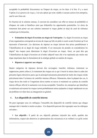 29
acceptable la probabilité d'occurrence ou l'impact du risque, ou les deux à la fois. Il y a aussi
l’option d’acceptation du risque, c’est une option qui reste valable si aucune action n'est entreprise,
sauf le suivi bien sûr.
En fonction de la solution retenue, il convient de considérer son effet en termes de probabilité et
d'impact, de coûts et bénéfices ainsi que d'identifier les opportunités potentielles. Le choix du
traitement doit porter sur une solution ramenant le risque global en deçà du seuil de tolérance
souhaité par la hiérarchie.
 Estimation du degré d’aversion au risque de l’entreprise : Le degré d’aversion au risque
d’une organisation correspond au niveau de risque qu’elle est prête à courir avant d’estimer qu’il est
nécessaire d’intervenir. Les décisions de réponse au risque doivent être prises parallèlement à
l’identification de ce degré de risque tolérable. Il est nécessaire de prendre en considération les
degrés4
des risques pour déterminer le degré d’aversion au risque. Ainsi, on peut dire que
l’identification du degré d’aversion est d’ordre subjectif mais elle n’en représente pas moins une
étape importante dans la formulation de la stratégie globale en matière de risques.
 Réponses à apporter aux risques
Quatre catégories de réponses doivent être envisagées: transfert, tolérance, traitement ou
suppression; parmi celles-ci, le traitement des risques est ce qui s’inscrit le mieux dans le cadre des
présentes lignes directrices parce que le principal mécanisme permettant de traiter des risques réside
précisément dans l’existence de contrôles internes efficaces. Néanmoins, dans la plupart des cas, le
risque devra être traité et l’organisme devra mettre en œuvre et maintenir un système de contrôle
interne efficace afin de le maintenir à un niveau acceptable. Toutefois, les entreprises qui identifient
et maîtrisent activement les risques seront probablement mieux préparées à réagir rapidement en cas
de problème et à faire face au changement en général.
C. Les dispositifs de contrôle interne
On peut regrouper sous six rubriques, l’ensemble des dispositifs de contrôle interne que chaque
manager doit s’attacher à mettre en place. Ces dispositifs peuvent être regroupés sous les rubriques
suivantes :
 Les objectifs : À partir de ces objectifs généraux (sécurité des actifs, qualités des
informations, respect des directives et optimisations des ressources) et en veillant à ce qu'ils soient
 