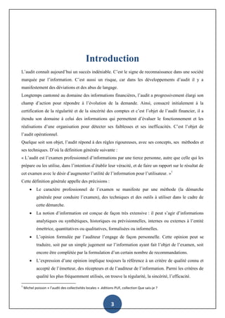 3
Introduction
L’audit connaît aujourd’hui un succès indéniable. C’est le signe de reconnaissance dans une société
marquée par l’information. C’est aussi un risque, car dans les développements d’audit il y a
manifestement des déviations et des abus de langage.
Longtemps cantonné au domaine des informations financières, l’audit a progressivement élargi son
champ d’action pour répondre à l’évolution de la demande. Ainsi, consacré initialement à la
certification de la régularité et de la sincérité des comptes et c’est l’objet de l’audit financier, il a
étendu son domaine à celui des informations qui permettent d’évaluer le fonctionnement et les
réalisations d’une organisation pour détecter ses faiblesses et ses inefficacités. C’est l’objet de
l’audit opérationnel.
Quelque soit son objet, l’audit répond à des règles rigoureuses, avec ses concepts, ses méthodes et
ses techniques. D’où la définition générale suivante :
« L’audit est l’examen professionnel d’informations par une tierce personne, autre que celle qui les
prépare ou les utilise, dans l’intention d’établir leur véracité, et de faire un rapport sur le résultat de
cet examen avec le désir d’augmenter l’utilité de l’information pour l’utilisateur. »1
Cette définition générale appelle des précisions :
 Le caractère professionnel de l’examen se manifeste par une méthode (la démarche
générale pour conduire l’examen), des techniques et des outils à utiliser dans le cadre de
cette démarche.
 La notion d’information est conçue de façon très extensive : il peut s’agir d’informations
analytiques ou synthétiques, historiques ou prévisionnelles, internes ou externes à l’entité
émettrice, quantitatives ou qualitatives, formalisées ou informelles.
 L’opinion formulée par l’auditeur l’engage de façon personnelle. Cette opinion peut se
traduire, soit par un simple jugement sur l’information ayant fait l’objet de l’examen, soit
encore être complétée par la formulation d’un certain nombre de recommandations.
 L’expression d’une opinion implique toujours la référence à un critère de qualité connu et
accepté de l’émetteur, des récepteurs et de l’auditeur de l’information. Parmi les critères de
qualité les plus fréquemment utilisés, on trouve la régularité, la sincérité, l’efficacité.
1
Michel poisson « l’audit des collectivités locales » .éditions PUF, collection Que sais-je ?
 