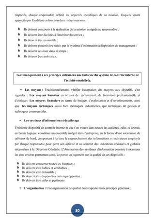 30
respectés, chaque responsable définit les objectifs spécifiques de sa mission, lesquels seront
appréciés par l'auditeur en fonction des critères suivants :
Ils doivent concourir à la réalisation de la mission assignée au responsable ;
Ils doivent être déclinés à l'intérieur du service ;
Ils doivent être mesurable ;
Ils doivent pouvoir être suivis par le système d'information à disposition du management ;
Ils doivent se situer dans le temps ;
Ils doivent être ambitieux.
Tout manquement à ces principes entrainera une faiblesse du système de contrôle interne de
l'activité considérée.
 Les moyens : Traditionnellement, vérifier l'adaptation des moyens aux objectifs, c'est
regarder : Les moyens humains en termes de recrutement, de formation professionnelle et
d’éthique ; Les moyens financiers en terme de budgets d'exploitation et d'investissements, ainsi
que les moyens techniques aussi bien techniques industrielles, que techniques de gestion et
techniques commerciales.
 Les systèmes d'information et de pilotage
Troisième dispositif de contrôle interne et que l'on trouve dans toutes les activités, celui-ci devrait,
en bonne logique, constituer un ensemble intégré dans l'entreprise, en la forme d'une succession de
tableaux de bord, comportant à la base le rapprochement des informations et indicateurs employés
par chaque responsable pour gérer son activité et au sommet des indicateurs résiduels et globaux
nécessaires à la Direction Générale. L'observation des systèmes d'information consiste à examiner
les cinq critères permettant ainsi, de porter un jugement sur la qualité de ces dispositifs :
Ils doivent concerner toutes les fonctions ;
Ils doivent être fiables et vérifiables ;
Ils doivent être exhaustifs ;
Ils doivent être disponibles en temps opportun ;
Ils doivent être utiles et pertinents.
 L’organisation : Une organisation de qualité doit respecter trois principes généraux :
 