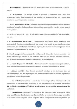 31
1 - l'adaptation : l'organisation doit être adaptée à la culture, à l’environnement, à l'activité,
etc… ;
2 - L’objectivité : Ce principe équilibre le précédent : adaptabilité certes, mais aussi
permanence relative dans la mesure où une mutation, un départ ne doivent pas à chaque fois
remettre en cause l’organisation existante ;
3 – La séparation des tâches : Ceci stipule la nécessité de répartir les tâches de telle façon que
certaines d’entre elles, fondamentalement incompatibles, ne puissent être exercées par une seule et
même personne.
A côté de ces principes, il y a lieu de préciser les quatre éléments constitutifs d’une organisation,
qui sont :
1 - L'organigramme hiérarchique : L'organigramme hiérarchique permet d'abord de bien
comprendre le fonctionnement de l’unité, il peut ensuite et par simple lecture, signaler des pistes
intéressantes. Des rattachements hiérarchiques imprécis, des structures compliquées peuvent inciter
l'auditeur à regarder les choses de plus près ;
2 - L’analyse de poste : l’examen de ce dispositif permet de détecter des situations anormales : des
tâches oubliées et que personne ne fait, des tâches faites deux fois par deux personnes différentes,
des tâches inutiles mais aussi des tâches incompatibles ou contradictoires ;
3 - Le recueil des pouvoirs et latitudes : chacun doit connaître avec précision ce qu’il doit faire,
mais chacun doit savoir également dans quelles limites se situent ces délégations de pouvoir ;
4 - L’élément matériel : Les éléments constitutifs s’insèrent et se développent dans un
environnement qui doit être organisé pour leur permettre de fonctionner en assurant la protection
physique des biens et des personnes.
 Les méthodes et procédures : Les méthodes de travail et procédures de l’entreprise doivent
être définies et concerner toutes les activités et tous les processus. Ces documents doivent être
Ecrits, Simples et spécifiques, Mis à jour régulièrement et surtout, portés à la connaissance des
exécutants.
 La supervision : Superviser c’est d’abord un acte d’assistance, dans la mesure où il faut
aider le collaborateur dans les tâches nouvelles et difficiles, lui montrer le chemin, régler les conflits
et ce faisant détecter ses points forts et ses points faibles. Il s’agit ensuite d’un acte gratifiant qui
 