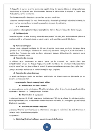 38
A chaque fin de journée le service commercial reçoit le listing des factures éditées, le listing des bons de
livraisons et le listing des bons de commandes transmis le matin même au magasin et revenu pour
facturation au service commercial.
Ces listings classent les documents commerciaux par ordre numérique.
Le service commercial range ces états informatiques qui ne servent que lorsque les clients disent ne pas
avoir reçu leur commande, ou lorsque le service client demande des précisions.
2.7. Le service client
Le service client est chargé de tenir à jour la comptabilité client et d’assurer le suivi des clients impayés.
a) Suivi des clients
Ce service dispose à et effet, de listing informatique énumérant par client, tous les mouvements (ventes et
encaissements). Le suivi des clients est un travail pesanyt car la société a environ 6 000 clients.
b) Relance des impayés
Lorsqu’ client a dépassé l’échéance des 30 jours, le service client envoie une lettre de rappel. Cette
procédure est en réalité peu utilisée car il y a beaucoup de clients à analyser et, étant le retard de la
société dans l’émission des avoirs, les clients mécontents bloquent délibérément les paiements ou se
déduisent d’office les avoirs.
c) Réception des chèques
Les chèques reçus, parviennent au service courrier qui les transmet au service client pour
comptabilisation. Lorsque les chèques ne peuvent pas être imputés sur des comptes individuels de clients
précis (le nom n’étant pas répertorié par la société ; ils sont comptabilisés en compte « clients collectifs »
L’analyse de compte montre que de nombreux chèques reçus y figurent.
d) Réception des lettres de change
Les lettres de change acceptées par les clients sont classées par échéance dans un portefeuille, qui est
conservé par le service client
3. analyse de fin d’année en vue d’établir le bilan
3.1 Détermination des clients douteux
Les responsables du service client espace (Mme Bineta) adresse la liste de tous les clients qu’elle considère
douteux et la transmet à M. Cheikh (directeur financier)
3.2 Détermination de la provision
Le directeur financier M. Cheikh provisionne forfaitairement 50% de la créance des clients considérés
douteux par Mme Bouchra. Etant donné le nombre important des clients, M Cheikh pense qu’un travail de
détail serait impossible.
3.3 Utilisation des analyses comptables
Le directeur financier centralise toutes les informations utiles pour la réclamation des états financiers et
conserve toutes les analyses comptables.
Travail à faire :
1. Etablir la grille d’analyse faisant ressortir les cumuls de fonctions
 