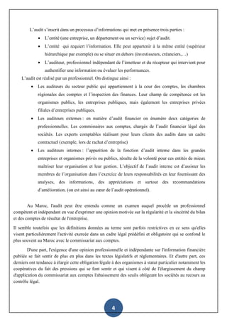4
L’audit s’inscrit dans un processus d’informations qui met en présence trois parties :
 L’entité (une entreprise, un département ou un service) sujet d’audit.
 L’entité qui requiert l’information. Elle peut appartenir à la même entité (supérieur
hiérarchique par exemple) ou se situer en dehors (investisseurs, créanciers,…)
 L’auditeur, professionnel indépendant de l’émetteur et du récepteur qui intervient pour
authentifier une information ou évaluer les performances.
L’audit est réalisé par un professionnel. On distingue ainsi :
 Les auditeurs du secteur public qui appartiennent à la cour des comptes, les chambres
régionales des comptes et l’inspection des finances. Leur champ de compétence est les
organismes publics, les entreprises publiques, mais également les entreprises privées
filiales d’entreprises publiques.
 Les auditeurs externes : en matière d’audit financier on énumère deux catégories de
professionnelles. Les commissaires aux comptes, chargés de l’audit financier légal des
sociétés. Les experts comptables réalisant pour leurs clients des audits dans un cadre
contractuel (exemple, lors de rachat d’entreprise)
 Les auditeurs internes : l’apparition de la fonction d’audit interne dans les grandes
entreprises et organismes privés ou publics, résulte de la volonté pour ces entités de mieux
maîtriser leur organisation et leur gestion. L’objectif de l’audit interne est d’assister les
membres de l’organisation dans l’exercice de leurs responsabilités en leur fournissant des
analyses, des informations, des appréciations et surtout des recommandations
d’amélioration. (on est ainsi au cœur de l’audit opérationnel).
Au Maroc, l'audit peut être entendu comme un examen auquel procède un professionnel
compétent et indépendant en vue d'exprimer une opinion motivée sur la régularité et la sincérité du bilan
et des comptes de résultat de l'entreprise.
Il semble toutefois que les définitions données au terme sont parfois restrictives en ce sens qu'elles
visent particulièrement l'activité exercée dans un cadre légal prédéfini et obligatoire qui se confond le
plus souvent au Maroc avec le commissariat aux comptes.
D'une part, l'exigence d'une opinion professionnelle et indépendante sur l'information financière
publiée se fait sentir de plus en plus dans les textes législatifs et règlementaires. Et d'autre part, ces
derniers ont tendance à élargir cette obligation légale à des organismes à statut particulier notamment les
coopératives du fait des pressions qui se font sentir et qui visent à côté de l'élargissement du champ
d'application du commissariat aux comptes l'abaissement des seuils obligeant les sociétés au recours au
contrôle légal.
 