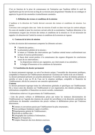 40
C'est en fonction de la prise de connaissance de l'entreprise que l'auditeur définit le seuil de
signification qui lui servira tout au long de sa mission pour programmer l'étendue de ses sondages et
apprécier la gravité des anomalies éventuellement constatées.
3. Définition des termes et conditions de la mission
L’auditeur et la direction de l’entité doivent convenir des termes et conditions de mission. Les
termes
Convenus sont consignés dans une lettre de mission d’audit ou dans tout type de contrat adéquat.
En cours de mandat et pour les exercices suivant celui de sa nomination, l’auditeur détermine si les
circonstances exigent une révision des termes et conditions de la mission et s’il est nécessaire de
rappeler à la direction de l’entité les termes et conditions de la mission en vigueur.
4. Contenu de la lettre de mission
La lettre de mission doit notamment comporter les éléments suivants :
l’identité des parties ;
la présentation globale de la mission ;
la nature et l’étendue des interventions que l’auditeur entend mener conformément aux
normes d’exercice professionnel ;
la façon dont seront portées à la connaissance des organes dirigeants les conclusions
issues de ses interventions ;
les dispositions relatives aux signataires, aux intervenants et au calendrier ;
le budget d’honoraires et les conditions de facturation
5. Constitution du dossier permanent
Le dossier permanent regroupe, au sein d’un dossier unique, l’ensemble des documents juridiques,
comptables et financiers de l’établissement attestant de l’existence de l’entité et de son évolution.
Le dossier permanent présente un caractère pluriannuel. Il constitue une base de données pérenne et
enrichie et mise à jour au fil de l’eau sur la situation juridique, comptable et financière de
l’établissement, afin de lui conserver son caractère opérationnel.
Contenu
Le dossier permanent regroupe toutes les informations générales et spécifiques sur l’établissement.
On y trouve ainsi des données sur l’établissement et son organisation, des donnés juridiques, des
informations comptables et financières ou encore sociales, notamment :
- Informations relatives à la gouvernance de l’établissement ;
- Liste des procès verbaux et délibérations prises par toutes les instances décisionnaires de
l’établissement ou l’agenda des réunions du conseil de surveillance et du directoire, permettant au
certificateur de demander consultation des procès verbaux et délibérations prises qui l’intéresse
directement ;
Contrats et conventions passés par l’établissement les plus structurants ;
Actes juridiques fondateurs signés et notifiés ;
Organigramme général de l’établissement ;
Activités et chiffres clés ;
Cartographie des systèmes d’information ;
Rapports d’inspection ;
Comptes financiers des trois derniers exercices.
 