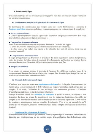 41
6. Examen analytique
L’examen analytique est une procédure qui s’intègre très bien dans une mission d’audit s’appuyant
sur une analyse des risques.
a) Principales techniques de la procédure d’examen analytique
La Compagnie des commissaires aux comptes dans une « note d’information » consacrée à
l’examen analytique classe ces techniques en quatre catégories, par ordre croissant de complexité.
■ Revue de vraisemblance
« La revue de vraisemblance consiste à procéder à un examen critique des composantes d’un solde
pour identifier celles qui sont à priori anormales. »
■ Comparaison de données absolues
Cette technique consiste à faire des analyses de données de l’exercice par rapport :
– à celles des périodes antérieures pour déterminer si l’évolution est cohérente ;
– à celles issues d’un budget pour savoir si les objectifs fixés ont été atteints, sinon pour en
connaître les motifs ;
. ■ Comparaison de données relatives
Il s’agit principalement de déterminer et d’analyser des ratios significatifs (ratios d’exploitation,
ratios de structure de bilan, ratios de rotation), d’où la nécessité qu’il existe une relation directe
entre une donnée et un élément de référence et que cette relation reste fixe.
■ Analyse des tendances
À ce stade, cet examen consiste à procéder à l’analyse des différents résultats, issus de la
comparaison de données absolues ou relatives, en essayant d’en tirer des règles plus précises sur les
relations qui existent entre les données utilisées.
b) Moments de l’examen analytique
L’auditeur peut mettre en œuvre des procédures analytiques lors de la prise de connaissance de
l’entité et de son environnement et de l’évaluation du risque d’anomalies significatives dans les
comptes. À ce stade, l’utilisation de cette technique peut notamment permettre à l’auditeur
d’identifier des opérations ou des évènements inhabituels.
Lorsque l’auditeur conçoit les contrôles de substance à mettre en œuvre, en réponse à son
évaluation du risque au niveau des assertions et pour les catégories d’opérations, les soldes de
comptes et les informations fournies dans l’annexe qui ont un caractère significatif, il peut utiliser
les procédures analytiques en tant que contrôles de substance. C’est le cas par exemple lorsqu’il
estime que ces procédures, seules ou combinées avec d’autres, sont plus efficaces que les seuls tests
de détail.
o Les risques liés à la mission de l’audit :
L'ensemble des travaux effectués par l'auditeur financier a pour objectif premier de limiter le risque
d'émettre une opinion erronée sur les comptes soumis à la certification, dans la limite des outils
 