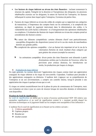 43
 Les facteurs de risque inhérent au niveau des états financiers : incluant notamment la
structure du capital, l'intégrité de la direction et l'inexpérience des dirigeants, les pressions
inhabituelles exercées sur les dirigeants, la nature de l'activité de l’entreprise, les factures
influençant le secteur dans lequel opère l’entreprise, l'existence de parties liées.
 Factures de risque inhérent au niveau des soldes de comptes qui se rapportent aux catégories
de transactions, à l'importance des comptes basés sur les estimations, à la complexité des
opérations, au degré de jugement intervenant dans la détermination des soldes, à la
vulnérabilité des actifs faciles à détourner et à l'enregistrement des opérations inhabituelles
ou complexes. L'évaluation des facteurs de risques inhérents au niveau des comptes prend en
considération des facteurs comme :
la nature des éléments comptabilisés: certains éléments d'actif sont particulièrement,
susceptibles d'engendrer des dispositions (caisse) tel est le cas des stocks de marchandises
destinés aux grandes public.
la complexité des opinions comptables : c'est un facteur très important tel est le cas de la
valorisation d'articles de stock résultant d'une catégorie qui
peut générer des erreurs (exemple les encours).
les estimations comptables: divers postes des états financiers sont alimentés à partir
d'estimations arrêtées par la direction de l'exercice, telles les
provisions pour créance douteuse, les introductions sur
stocks, les productions par risques et charges.
. Evaluation du risque inhérent
En règle générale, les normes décrivent l’appréciation des risques comme étant une appréciation
conjuguée du risque inhérent et du risque de non-contrôle. Cependant, l’auditeur peut procéder à
des appréciations conjuguées ou distinctes. L’auditeur doit s’appuyer sur sa compréhension de
l’entreprise et de son environnement, y compris son contrôle interne, lorsqu’il procède à une
appréciation des risques à quelque niveau que ce soit.
Ce risque est estimé essentiellement lors de la phase de prise de connaissance de l’entreprise, mais
son évaluation est mise à jour en cours de mission lorsque de nouvelles données et informations
sont disponibles.
Fixation du Seuil de signification :
Le seuil de signification est défini par la norme d’exercice professionnel NEP 320 relative aux
anomalies significatives et au seuil de signification comme le « montant au-delà duquel les
décisions économiques ou le jugement fondé sur les comptes sont susceptibles d’être influencés »
L’auditeur fixe le seuil de signification en se basant sur les critères suivants :
1. Critères quantitatifs
 Capitaux propres
 Résultat net
 résultat courant
 