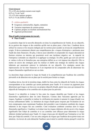 44
Généralement
5% à 10% du résultat courant avant impôt
0,5% à 1% de l’actif
1% à 2% des capitaux propres
0,5% à 1% du chiffre d’affaires
2- critères qualitatifs :
 Exigences contractuelles, légales, statutaires
 Variation importante de certains postes
 Capitaux propres ou résultats anormalement bas
 Jugement professionnel
Plan d’audit et programme de travail :
Plan d’audit :
La première étape de la nouvelle démarche est donc la compréhension de l'entité, de ses objectifs,
de sa gestion des risques et des contrôles qu'elle met en place pour y faire face. L'auditeur devra
utiliser les sources et les moyens indiqués par les normes pour accéder au niveau de compréhension
exigée. Il devra notamment obtenir une compréhension des « risques d'entreprise » pertinents pour
l'audit des états financiers. De plus, il devra aussi identifier et comprendre les risques découlant de
facteurs externes ou internes qui pourraient avoir une incidence négative sur la capacité de
l'entreprise à atteindre ses objectifs et à appliquer sa stratégie. En effet, quelle que soit son activité
et même si elle ne le formalise pas, une entreprise définit ou se voit imposer des objectifs. Elle va
mettre on œuvre des stratégies pour les réaliser et établir une stratégie de maîtrise des risques
inhérents qui pourraient entraver la réalisation de ses objectifs. Ces stratégies auront des
répercussions sur les états financiers et il est important de les comprendre afin de déterminer les
risques d'anomalies significatives sur ces états.
La deuxième étape concerne le risque de fraude et la compréhension par l'auditeur des contrôles
préventifs et de détection mis en place par la société pour limiter ce risque.
L'auditeur devra, lors de la troisième étape, établir les liens entre les objectifs de l'entité, les risques
correspondants et les contrôles qui seront pertinents pour l'audit. Il va exercer un jugement pour
déterminer quel risque a un lien avec ses propres objectifs d'audit, parmi tous ceux qui menacent les
objectifs de l'entreprise et les contrôles mis en place pour les prévenir.
Ensuite il va identifier et évaluer le lien entre les risques identifiés par l'entité et les risques
d'anomalies significatives dans les états financiers. Comme dans l'ancienne approche par les
risques, l'auditeur va planifier et réaliser la vérification de manière à ramener le risque d'audit à un
niveau suffisamment faible. La limitation du risque d'audit passe toujours par l'évaluation de ses
trois composantes mais maintenant l'auditeur doit procéder à une évaluation combinée des risques
inhérents et des risques liés aux contrôles. Cette évaluation combinée constitue alors le risque
d'anomalie significative. L'auditeur va évaluer tous les risques inhérents afin de savoir si les risques
significatifs font l'objet de contrôles et si ces contrôles sont efficaces pour déterminer le risque
inhérent résiduel pertinent pour l'audit. Ce risque n'aura pas été identifié par l'entreprise et ne fait
donc pas l'objet de contrôle. C'est sur cette catégorie de risques que l'auditeur devra porter toute son
attention. Au travers de cette démarche l'auditeur aura évalué le contrôle interne puisqu'il a testé les
 
